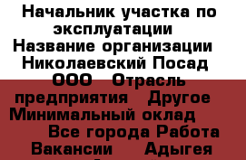 Начальник участка по эксплуатации › Название организации ­ Николаевский Посад, ООО › Отрасль предприятия ­ Другое › Минимальный оклад ­ 40 000 - Все города Работа » Вакансии   . Адыгея респ.,Адыгейск г.